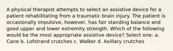 A physical therapist attempts to select an assistive device for a patient rehabilitating from a traumatic brain injury. The patient is occasionally impulsive, however, has fair standing balance and good upper and lower extremity strength. Which of the following would be the most appropriate assistive device? Select one: a. Cane b. Lofstrand crutches c. Walker d. Axillary crutches