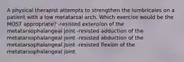 A physical therapist attempts to strengthen the lumbricales on a patient with a low metatarsal arch. Which exercise would be the MOST appropriate? -resisted extension of the metatarsophalangeal joint -resisted adduction of the metatarsophalangeal joint -resisted abduction of the metatarsophalangeal joint -resisted flexion of the metatarsophalangeal joint