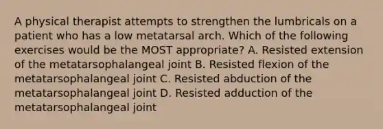 A physical therapist attempts to strengthen the lumbricals on a patient who has a low metatarsal arch. Which of the following exercises would be the MOST appropriate? A. Resisted extension of the metatarsophalangeal joint B. Resisted flexion of the metatarsophalangeal joint C. Resisted abduction of the metatarsophalangeal joint D. Resisted adduction of the metatarsophalangeal joint