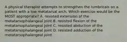 A physical therapist attempts to strengthen the lumbricals on a patient with a low metatarsal arch. Which exercise would be the MOST appropriate? A. resisted extension of the metatarsophalangeal joint B. resisted flexion of the metatarsophalangeal Jolnt C. resisted abduction of the metatarsophalangeal joint D. resisted adduction of the metatarsophalangeal joint