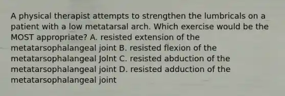 A physical therapist attempts to strengthen the lumbricals on a patient with a low metatarsal arch. Which exercise would be the MOST appropriate? A. resisted extension of the metatarsophalangeal joint B. resisted flexion of the metatarsophalangeal Jolnt C. resisted abduction of the metatarsophalangeal joint D. resisted adduction of the metatarsophalangeal joint