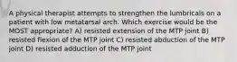 A physical therapist attempts to strengthen the lumbricals on a patient with low metatarsal arch. Which exercise would be the MOST appropriate? A) resisted extension of the MTP joint B) resisted flexion of the MTP joint C) resisted abduction of the MTP joint D) resisted adduction of the MTP joint