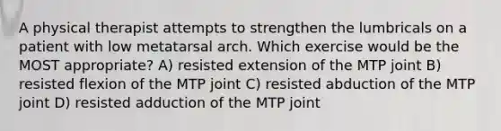 A physical therapist attempts to strengthen the lumbricals on a patient with low metatarsal arch. Which exercise would be the MOST appropriate? A) resisted extension of the MTP joint B) resisted flexion of the MTP joint C) resisted abduction of the MTP joint D) resisted adduction of the MTP joint