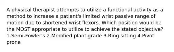 A physical therapist attempts to utilize a functional activity as a method to increase a patient's limited wrist passive range of motion due to shortened wrist flexors. Which position would be the MOST appropriate to utilize to achieve the stated objective? 1.Semi-Fowler's 2.Modified plantigrade 3.Ring sitting 4.Pivot prone