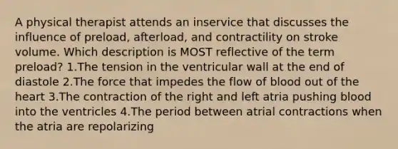 A physical therapist attends an inservice that discusses the influence of preload, afterload, and contractility on stroke volume. Which description is MOST reflective of the term preload? 1.The tension in the ventricular wall at the end of diastole 2.The force that impedes the flow of blood out of the heart 3.The contraction of the right and left atria pushing blood into the ventricles 4.The period between atrial contractions when the atria are repolarizing