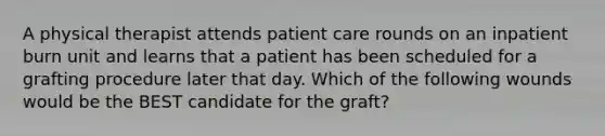 A physical therapist attends patient care rounds on an inpatient burn unit and learns that a patient has been scheduled for a grafting procedure later that day. Which of the following wounds would be the BEST candidate for the graft?