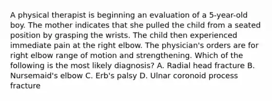 A physical therapist is beginning an evaluation of a 5-year-old boy. The mother indicates that she pulled the child from a seated position by grasping the wrists. The child then experienced immediate pain at the right elbow. The physician's orders are for right elbow range of motion and strengthening. Which of the following is the most likely diagnosis? A. Radial head fracture B. Nursemaid's elbow C. Erb's palsy D. Ulnar coronoid process fracture