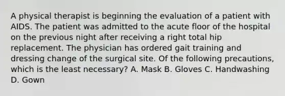 A physical therapist is beginning the evaluation of a patient with AIDS. The patient was admitted to the acute floor of the hospital on the previous night after receiving a right total hip replacement. The physician has ordered gait training and dressing change of the surgical site. Of the following precautions, which is the least necessary? A. Mask B. Gloves C. Handwashing D. Gown