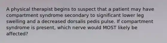 A physical therapist begins to suspect that a patient may have compartment syndrome secondary to significant lower leg swelling and a decreased dorsalis pedis pulse. If compartment syndrome is present, which nerve would MOST likely be affected?