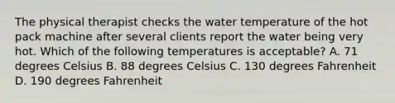 The physical therapist checks the water temperature of the hot pack machine after several clients report the water being very hot. Which of the following temperatures is acceptable? A. 71 degrees Celsius B. 88 degrees Celsius C. 130 degrees Fahrenheit D. 190 degrees Fahrenheit