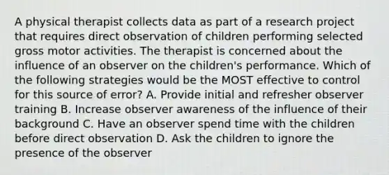 A physical therapist collects data as part of a research project that requires direct observation of children performing selected gross motor activities. The therapist is concerned about the influence of an observer on the children's performance. Which of the following strategies would be the MOST effective to control for this source of error? A. Provide initial and refresher observer training B. Increase observer awareness of the influence of their background C. Have an observer spend time with the children before direct observation D. Ask the children to ignore the presence of the observer