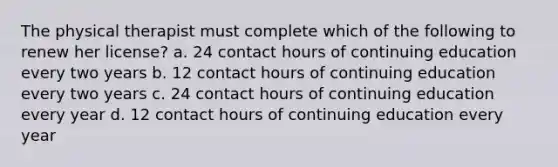 The physical therapist must complete which of the following to renew her license? a. 24 contact hours of continuing education every two years b. 12 contact hours of continuing education every two years c. 24 contact hours of continuing education every year d. 12 contact hours of continuing education every year