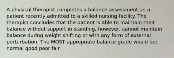 A physical therapist completes a balance assessment on a patient recently admitted to a skilled nursing facility. The therapist concludes that the patient is able to maintain their balance without support in standing, however, cannot maintain balance during weight shifting or with any form of external perturbation. The MOST appropriate balance grade would be: normal good poor fair