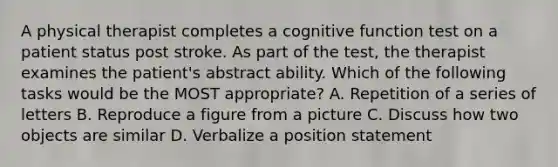 A physical therapist completes a cognitive function test on a patient status post stroke. As part of the test, the therapist examines the patient's abstract ability. Which of the following tasks would be the MOST appropriate? A. Repetition of a series of letters B. Reproduce a figure from a picture C. Discuss how two objects are similar D. Verbalize a position statement