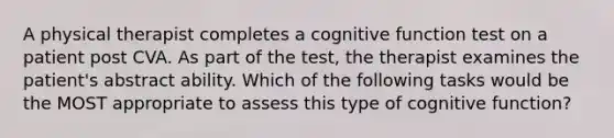 A physical therapist completes a cognitive function test on a patient post CVA. As part of the test, the therapist examines the patient's abstract ability. Which of the following tasks would be the MOST appropriate to assess this type of cognitive function?