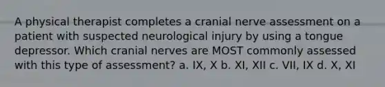 A physical therapist completes a cranial nerve assessment on a patient with suspected neurological injury by using a tongue depressor. Which cranial nerves are MOST commonly assessed with this type of assessment? a. IX, X b. XI, XII c. VII, IX d. X, XI