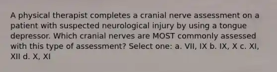 A physical therapist completes a cranial nerve assessment on a patient with suspected neurological injury by using a tongue depressor. Which cranial nerves are MOST commonly assessed with this type of assessment? Select one: a. VII, IX b. IX, X c. XI, XII d. X, XI