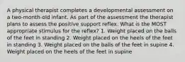 A physical therapist completes a developmental assessment on a two-month-old infant. As part of the assessment the therapist plans to assess the positive support reflex. What is the MOST appropriate stimulus for the reflex? 1. Weight placed on the balls of the feet in standing 2. Weight placed on the heels of the feet in standing 3. Weight placed on the balls of the feet in supine 4. Weight placed on the heels of the feet in supine