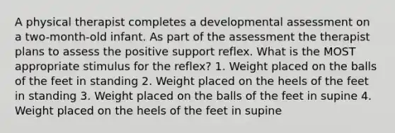 A physical therapist completes a developmental assessment on a two-month-old infant. As part of the assessment the therapist plans to assess the positive support reflex. What is the MOST appropriate stimulus for the reflex? 1. Weight placed on the balls of the feet in standing 2. Weight placed on the heels of the feet in standing 3. Weight placed on the balls of the feet in supine 4. Weight placed on the heels of the feet in supine