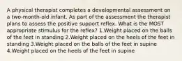 A physical therapist completes a developmental assessment on a two-month-old infant. As part of the assessment the therapist plans to assess the positive support reflex. What is the MOST appropriate stimulus for the reflex? 1.Weight placed on the balls of the feet in standing 2.Weight placed on the heels of the feet in standing 3.Weight placed on the balls of the feet in supine 4.Weight placed on the heels of the feet in supine