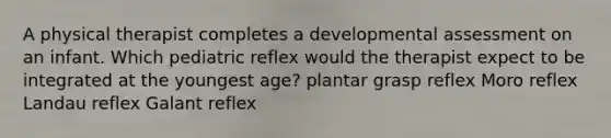 A physical therapist completes a developmental assessment on an infant. Which pediatric reflex would the therapist expect to be integrated at the youngest age? plantar grasp reflex Moro reflex Landau reflex Galant reflex