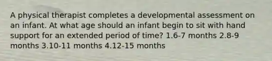 A physical therapist completes a developmental assessment on an infant. At what age should an infant begin to sit with hand support for an extended period of time? 1.6-7 months 2.8-9 months 3.10-11 months 4.12-15 months