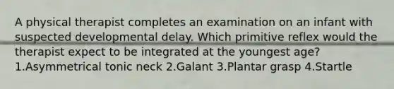 A physical therapist completes an examination on an infant with suspected developmental delay. Which primitive reflex would the therapist expect to be integrated at the youngest age? 1.Asymmetrical tonic neck 2.Galant 3.Plantar grasp 4.Startle