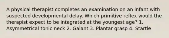 A physical therapist completes an examination on an infant with suspected developmental delay. Which primitive reflex would the therapist expect to be integrated at the youngest age? 1. Asymmetrical tonic neck 2. Galant 3. Plantar grasp 4. Startle