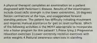 A physical therapist completes an examination on a patient diagnosed with Parkinson's disease. Results of the examination include Good (4/5) strength in the lower extremities, 10 degrees flexion contracture at the hips, and exaggerated forward standing posture. The patient has difficulty initiating movement and requires manual assistance for gait on level surfaces. Which of the following activities is the MOST appropriate to incorporate into a home program for this patient? 1.Prone lying 2.Progressive relaxation exercises 3.Lower extremity resistive exercises with ankle weights 4.Postural awareness exercises in standing