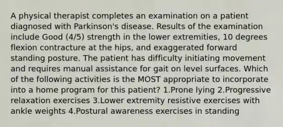 A physical therapist completes an examination on a patient diagnosed with Parkinson's disease. Results of the examination include Good (4/5) strength in the lower extremities, 10 degrees flexion contracture at the hips, and exaggerated forward standing posture. The patient has difficulty initiating movement and requires manual assistance for gait on level surfaces. Which of the following activities is the MOST appropriate to incorporate into a home program for this patient? 1.Prone lying 2.Progressive relaxation exercises 3.Lower extremity resistive exercises with ankle weights 4.Postural awareness exercises in standing