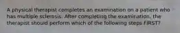 A physical therapist completes an examination on a patient who has multiple sclerosis. After completing the examination, the therapist should perform which of the following steps FIRST?