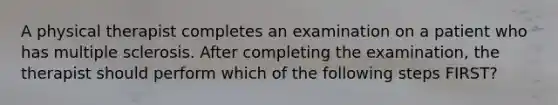 A physical therapist completes an examination on a patient who has multiple sclerosis. After completing the examination, the therapist should perform which of the following steps FIRST?