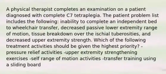 A physical therapist completes an examination on a patient diagnosed with complete C7 tetraplegia. The patient problem list includes the following: inability to complete an independent bed to wheelchair transfer, decreased passive lower extremity range of motion, tissue breakdown over the ischial tuberosities, and decreased upper extremity strength. Which of the following treatment activities should be given the highest priority? -pressure relief activities -upper extremity strengthening exercises -self range of motion activities -transfer training using a sliding board