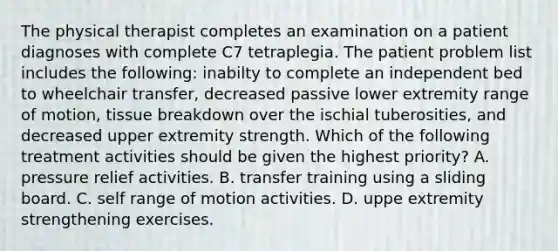 The physical therapist completes an examination on a patient diagnoses with complete C7 tetraplegia. The patient problem list includes the following: inabilty to complete an independent bed to wheelchair transfer, decreased passive lower extremity range of motion, tissue breakdown over the ischial tuberosities, and decreased upper extremity strength. Which of the following treatment activities should be given the highest priority? A. pressure relief activities. B. transfer training using a sliding board. C. self range of motion activities. D. uppe extremity strengthening exercises.