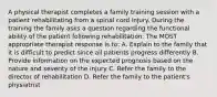 A physical therapist completes a family training session with a patient rehabilitating from a spinal cord injury. During the training the family asks a question regarding the functional ability of the patient following rehabilitation. The MOST appropriate therapist response is to: A. Explain to the family that it is difficult to predict since all patients progress differently B. Provide information on the expected prognosis based on the nature and severity of the injury C. Refer the family to the director of rehabilitation D. Refer the family to the patient's physiatrist