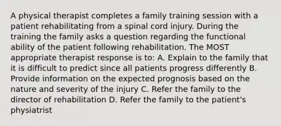 A physical therapist completes a family training session with a patient rehabilitating from a spinal cord injury. During the training the family asks a question regarding the functional ability of the patient following rehabilitation. The MOST appropriate therapist response is to: A. Explain to the family that it is difficult to predict since all patients progress differently B. Provide information on the expected prognosis based on the nature and severity of the injury C. Refer the family to the director of rehabilitation D. Refer the family to the patient's physiatrist