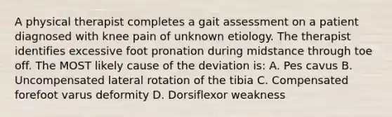 A physical therapist completes a gait assessment on a patient diagnosed with knee pain of unknown etiology. The therapist identifies excessive foot pronation during midstance through toe off. The MOST likely cause of the deviation is: A. Pes cavus B. Uncompensated lateral rotation of the tibia C. Compensated forefoot varus deformity D. Dorsiflexor weakness