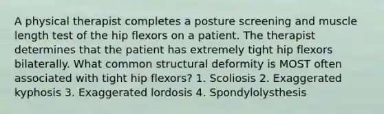 A physical therapist completes a posture screening and muscle length test of the hip flexors on a patient. The therapist determines that the patient has extremely tight hip flexors bilaterally. What common structural deformity is MOST often associated with tight hip flexors? 1. Scoliosis 2. Exaggerated kyphosis 3. Exaggerated lordosis 4. Spondylolysthesis