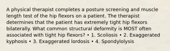 A physical therapist completes a posture screening and muscle length test of the hip flexors on a patient. The therapist determines that the patient has extremely tight hip flexors bilaterally. What common structural deformity is MOST often associated with tight hip flexors? • 1. Scoliosis • 2. Exaggerated kyphosis • 3. Exaggerated lordosis • 4. Spondylolysis