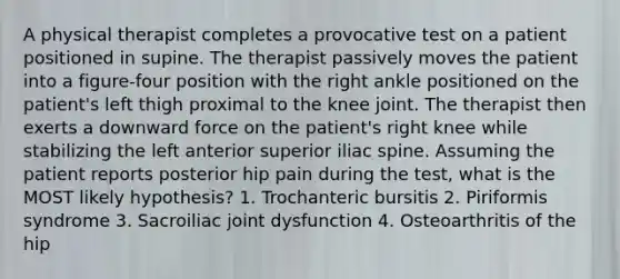 A physical therapist completes a provocative test on a patient positioned in supine. The therapist passively moves the patient into a figure-four position with the right ankle positioned on the patient's left thigh proximal to the knee joint. The therapist then exerts a downward force on the patient's right knee while stabilizing the left anterior superior iliac spine. Assuming the patient reports posterior hip pain during the test, what is the MOST likely hypothesis? 1. Trochanteric bursitis 2. Piriformis syndrome 3. Sacroiliac joint dysfunction 4. Osteoarthritis of the hip