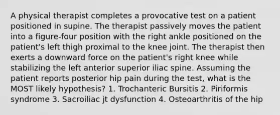 A physical therapist completes a provocative test on a patient positioned in supine. The therapist passively moves the patient into a figure-four position with the right ankle positioned on the patient's left thigh proximal to the knee joint. The therapist then exerts a downward force on the patient's right knee while stabilizing the left anterior superior iliac spine. Assuming the patient reports posterior hip pain during the test, what is the MOST likely hypothesis? 1. Trochanteric Bursitis 2. Piriformis syndrome 3. Sacroiliac jt dysfunction 4. Osteoarthritis of the hip