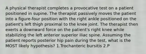 A physical therapist completes a provocative test on a patient positioned in supine. The therapist passively moves the patient into a figure-four position with the right ankle positioned on the patient's left thigh proximal to the knee joint. The therapist then exerts a downward force on the patient's right knee while stabilizing the left anterior superior iliac spine. Assuming the patient reports posterior hip pain during the test, what is the MOST likely hypothesis? 1.Trochanteric bursitis 2.P