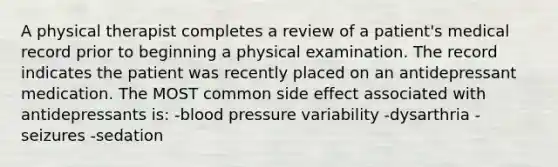 A physical therapist completes a review of a patient's medical record prior to beginning a physical examination. The record indicates the patient was recently placed on an antidepressant medication. The MOST common side effect associated with antidepressants is: -blood pressure variability -dysarthria -seizures -sedation