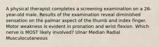 A physical therapist completes a screening examination on a 26-year-old male. Results of the examination reveal diminished sensation on the palmar aspect of the thumb and index finger. Motor weakness is evident in pronation and wrist flexion. Which nerve is MOST likely involved? Ulnar Median Radial Musculocutaneous