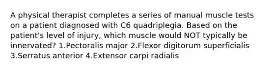 A physical therapist completes a series of manual muscle tests on a patient diagnosed with C6 quadriplegia. Based on the patient's level of injury, which muscle would NOT typically be innervated? 1.Pectoralis major 2.Flexor digitorum superficialis 3.Serratus anterior 4.Extensor carpi radialis