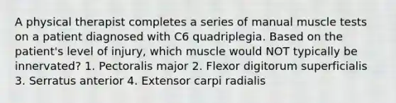 A physical therapist completes a series of manual muscle tests on a patient diagnosed with C6 quadriplegia. Based on the patient's level of injury, which muscle would NOT typically be innervated? 1. Pectoralis major 2. Flexor digitorum superficialis 3. Serratus anterior 4. Extensor carpi radialis