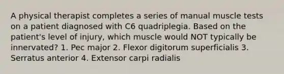 A physical therapist completes a series of manual muscle tests on a patient diagnosed with C6 quadriplegia. Based on the patient's level of injury, which muscle would NOT typically be innervated? 1. Pec major 2. Flexor digitorum superficialis 3. Serratus anterior 4. Extensor carpi radialis