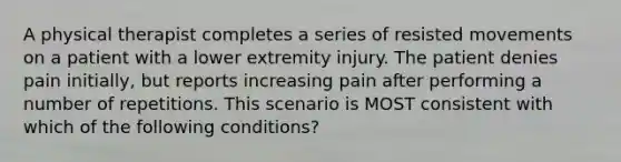 A physical therapist completes a series of resisted movements on a patient with a lower extremity injury. The patient denies pain initially, but reports increasing pain after performing a number of repetitions. This scenario is MOST consistent with which of the following conditions?