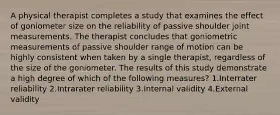 A physical therapist completes a study that examines the effect of goniometer size on the reliability of passive shoulder joint measurements. The therapist concludes that goniometric measurements of passive shoulder range of motion can be highly consistent when taken by a single therapist, regardless of the size of the goniometer. The results of this study demonstrate a high degree of which of the following measures? 1.Interrater reliability 2.Intrarater reliability 3.Internal validity 4.External validity