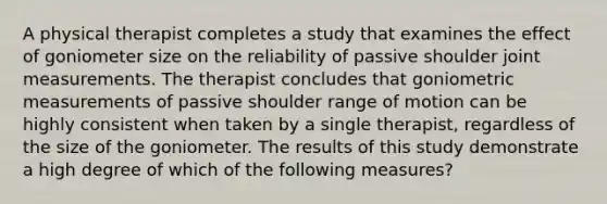 A physical therapist completes a study that examines the effect of goniometer size on the reliability of passive shoulder joint measurements. The therapist concludes that goniometric measurements of passive shoulder range of motion can be highly consistent when taken by a single therapist, regardless of the size of the goniometer. The results of this study demonstrate a high degree of which of the following measures?